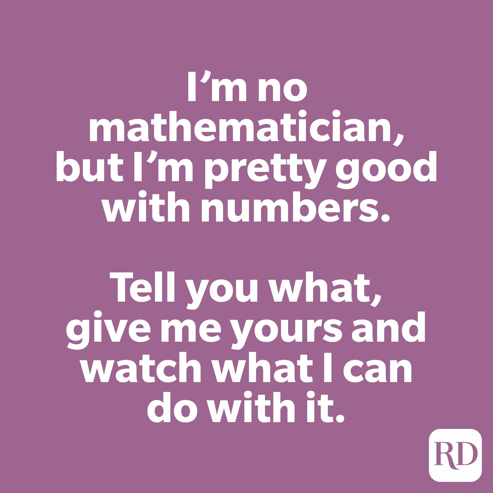 I’m no mathematician, but I’m pretty good with numbers. Tell you what, give me yours and watch what I can do with it.